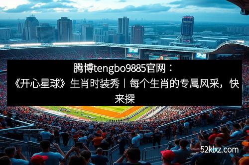 腾博tengbo9885官网：《开心星球》生肖时装秀丨每个生肖的专属风采，快来探索属于你的那一款